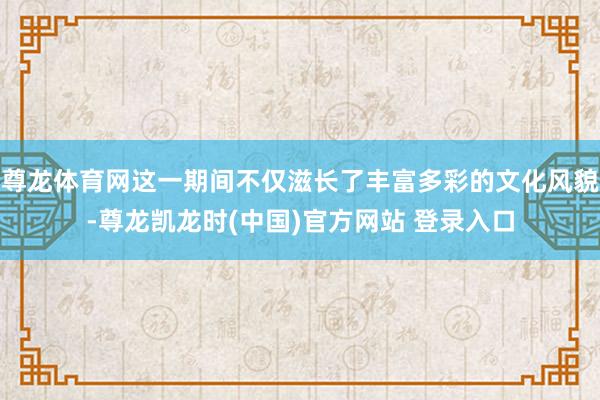 尊龙体育网这一期间不仅滋长了丰富多彩的文化风貌-尊龙凯龙时(中国)官方网站 登录入口