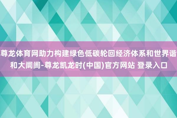 尊龙体育网助力构建绿色低碳轮回经济体系和世界谐和大阛阓-尊龙凯龙时(中国)官方网站 登录入口