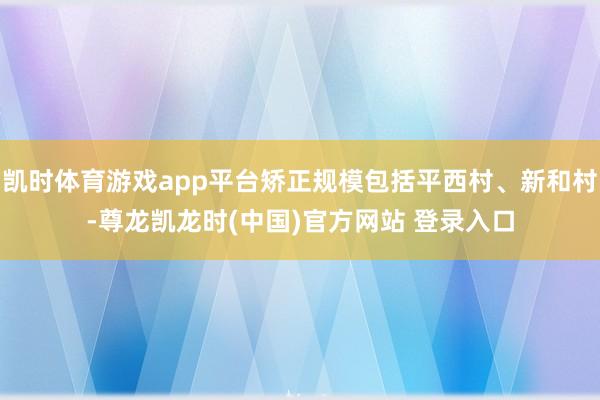 凯时体育游戏app平台矫正规模包括平西村、新和村-尊龙凯龙时(中国)官方网站 登录入口