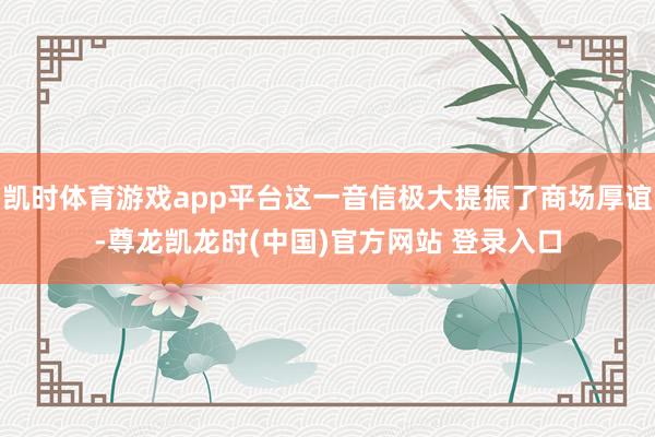 凯时体育游戏app平台这一音信极大提振了商场厚谊-尊龙凯龙时(中国)官方网站 登录入口