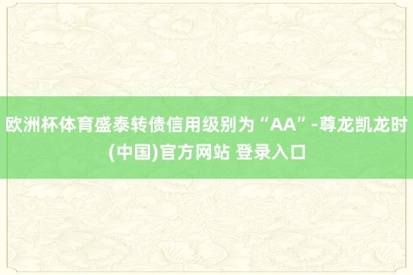 欧洲杯体育盛泰转债信用级别为“AA”-尊龙凯龙时(中国)官方网站 登录入口