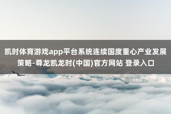 凯时体育游戏app平台系统连续国度重心产业发展策略-尊龙凯龙时(中国)官方网站 登录入口