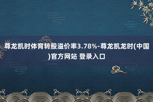 尊龙凯时体育转股溢价率3.78%-尊龙凯龙时(中国)官方网站 登录入口