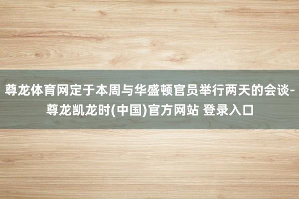 尊龙体育网定于本周与华盛顿官员举行两天的会谈-尊龙凯龙时(中国)官方网站 登录入口