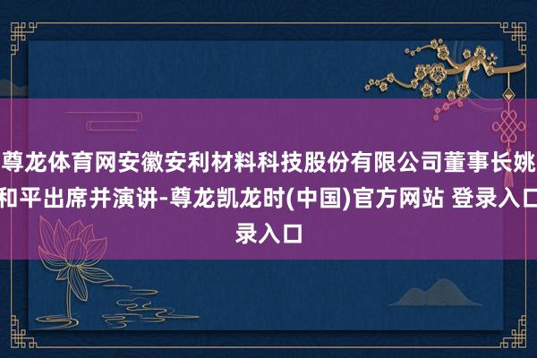 尊龙体育网安徽安利材料科技股份有限公司董事长姚和平出席并演讲-尊龙凯龙时(中国)官方网站 登录入口