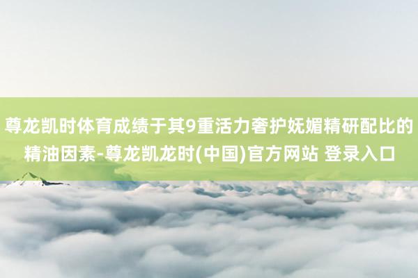 尊龙凯时体育成绩于其9重活力奢护妩媚精研配比的精油因素-尊龙凯龙时(中国)官方网站 登录入口