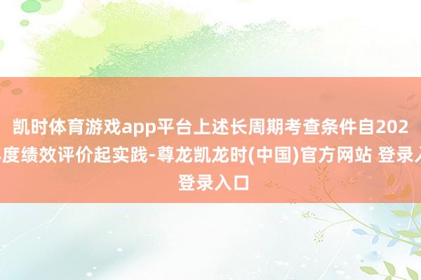 凯时体育游戏app平台上述长周期考查条件自2025年度绩效评价起实践-尊龙凯龙时(中国)官方网站 登录入口
