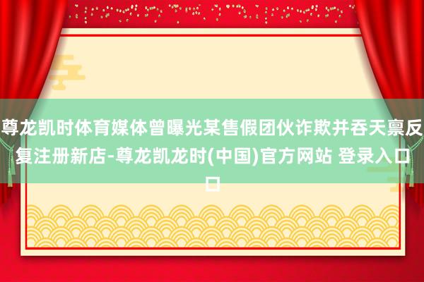尊龙凯时体育媒体曾曝光某售假团伙诈欺并吞天禀反复注册新店-尊龙凯龙时(中国)官方网站 登录入口