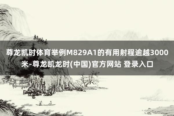 尊龙凯时体育举例M829A1的有用射程逾越3000米-尊龙凯龙时(中国)官方网站 登录入口