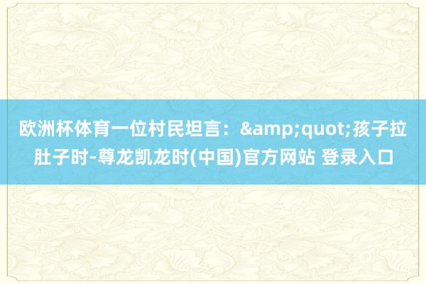 欧洲杯体育一位村民坦言:"孩子拉肚子时-尊龙凯龙时(中国)官方网站 登录入口