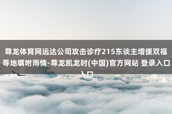 尊龙体育网远达公司攻击诊疗215东谈主增援双福等地嘱咐雨情-尊龙凯龙时(中国)官方网站 登录入口