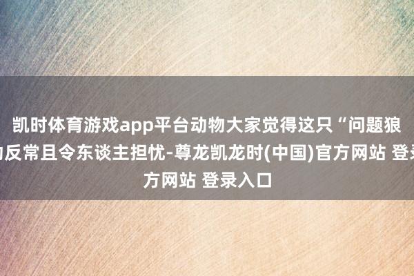 凯时体育游戏app平台动物大家觉得这只“问题狼”活动反常且令东谈主担忧-尊龙凯龙时(中国)官方网站 登录入口