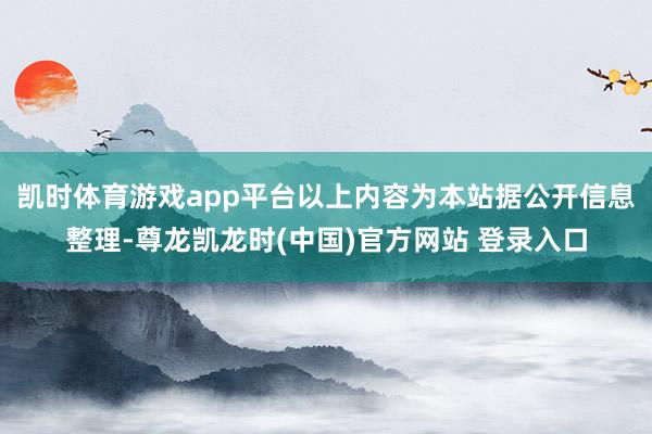 凯时体育游戏app平台以上内容为本站据公开信息整理-尊龙凯龙时(中国)官方网站 登录入口