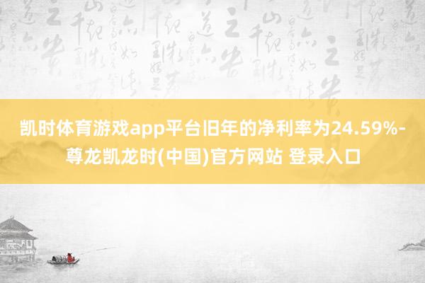 凯时体育游戏app平台旧年的净利率为24.59%-尊龙凯龙时(中国)官方网站 登录入口
