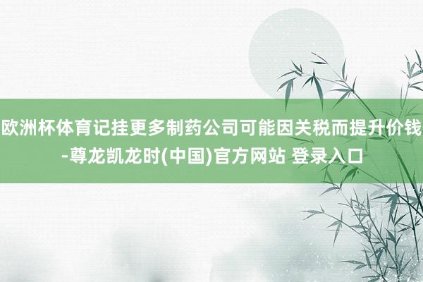 欧洲杯体育记挂更多制药公司可能因关税而提升价钱-尊龙凯龙时(中国)官方网站 登录入口