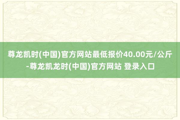 尊龙凯时(中国)官方网站最低报价40.00元/公斤-尊龙凯龙时(中国)官方网站 登录入口