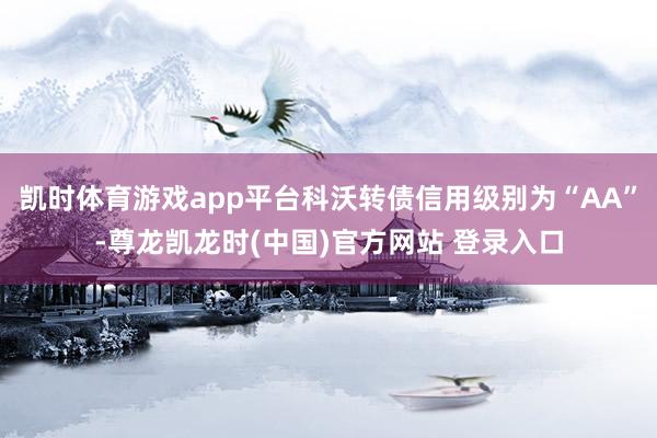凯时体育游戏app平台科沃转债信用级别为“AA”-尊龙凯龙时(中国)官方网站 登录入口
