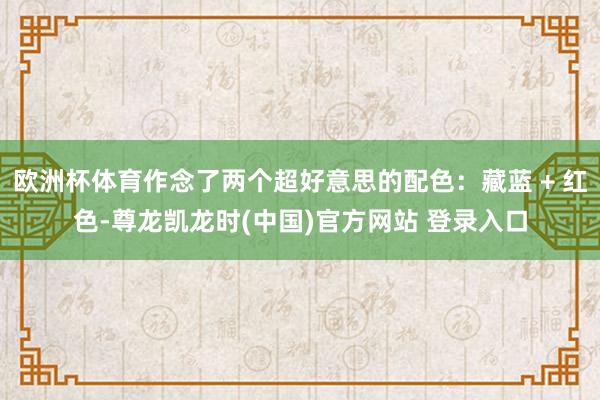欧洲杯体育作念了两个超好意思的配色：藏蓝 + 红色-尊龙凯龙时(中国)官方网站 登录入口