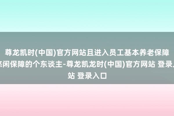尊龙凯时(中国)官方网站且进入员工基本养老保障、悠闲保障的个东谈主-尊龙凯龙时(中国)官方网站 登录入口