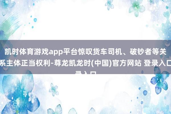 凯时体育游戏app平台惊叹货车司机、破钞者等关系主体正当权利-尊龙凯龙时(中国)官方网站 登录入口