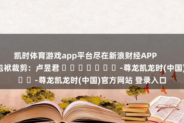 凯时体育游戏app平台尽在新浪财经APP 包袱裁剪:卢昱君 -尊龙凯龙时(中国)官方网站 登录入口