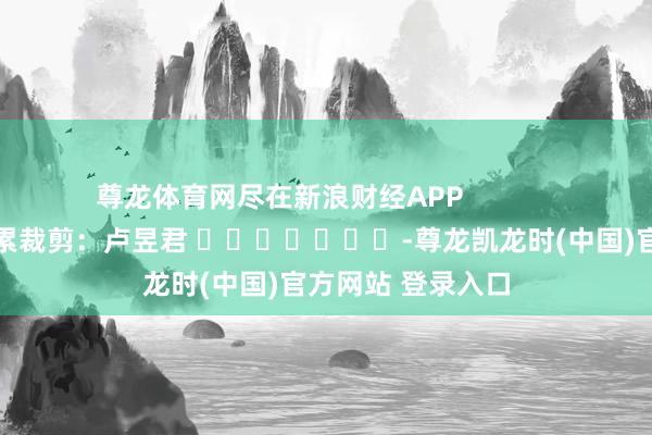 尊龙体育网尽在新浪财经APP            						牵累裁剪：卢昱君 							-尊龙凯龙时(中国)官方网站 登录入口