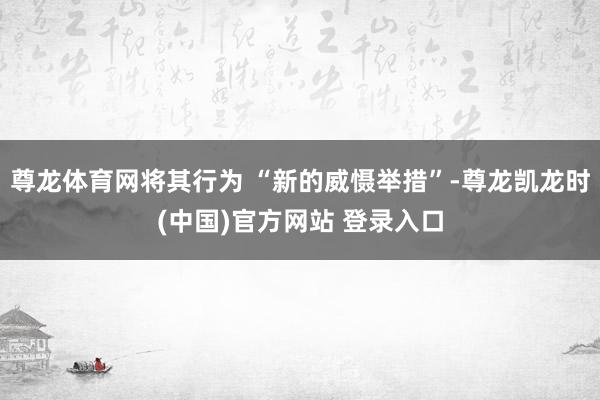 尊龙体育网将其行为 “新的威慑举措”-尊龙凯龙时(中国)官方网站 登录入口