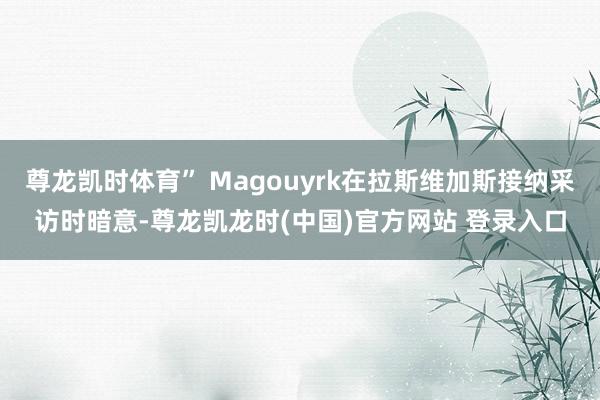 尊龙凯时体育” Magouyrk在拉斯维加斯接纳采访时暗意-尊龙凯龙时(中国)官方网站 登录入口