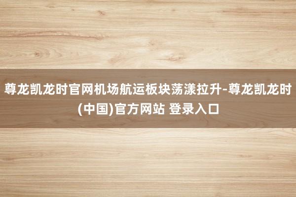 尊龙凯龙时官网机场航运板块荡漾拉升-尊龙凯龙时(中国)官方网站 登录入口