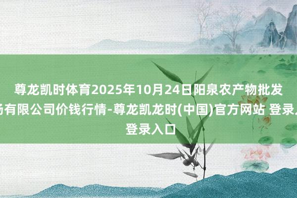 尊龙凯时体育2025年10月24日阳泉农产物批发商场有限公司价钱行情-尊龙凯龙时(中国)官方网站 登录入口