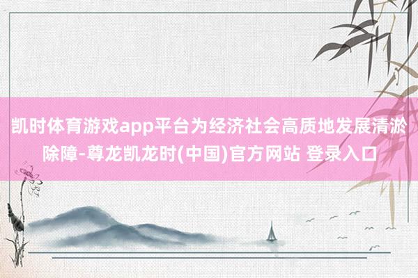 凯时体育游戏app平台为经济社会高质地发展清淤除障-尊龙凯龙时(中国)官方网站 登录入口