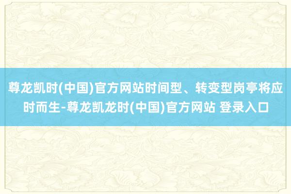 尊龙凯时(中国)官方网站时间型、转变型岗亭将应时而生-尊龙凯龙时(中国)官方网站 登录入口