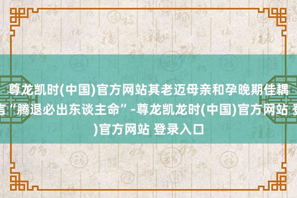 尊龙凯时(中国)官方网站其老迈母亲和孕晚期佳耦以致扬言“腾退必出东谈主命”-尊龙凯龙时(中国)官方网站 登录入口