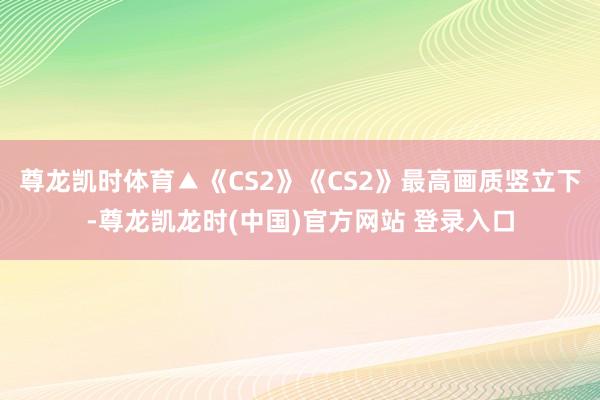 尊龙凯时体育▲《CS2》《CS2》最高画质竖立下-尊龙凯龙时(中国)官方网站 登录入口