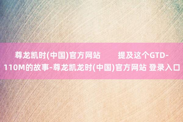 尊龙凯时(中国)官方网站        提及这个GTD-110M的故事-尊龙凯龙时(中国)官方网站 登录入口