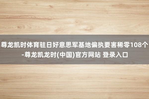 尊龙凯时体育驻日好意思军基地偏执要害稀零108个-尊龙凯龙时(中国)官方网站 登录入口