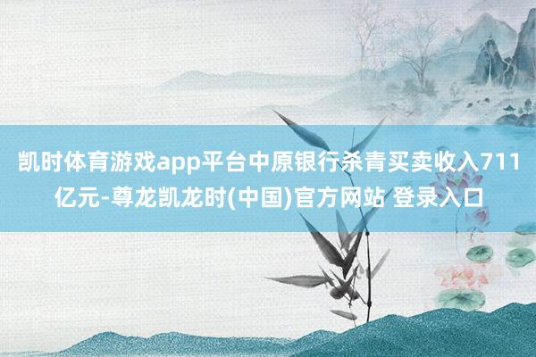 凯时体育游戏app平台中原银行杀青买卖收入711亿元-尊龙凯龙时(中国)官方网站 登录入口