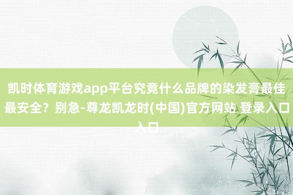 凯时体育游戏app平台究竟什么品牌的染发膏最佳最安全?别急-尊龙凯龙时(中国)官方网站 登录入口