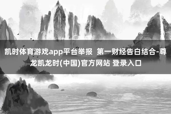 凯时体育游戏app平台举报 第一财经告白结合-尊龙凯龙时(中国)官方网站 登录入口