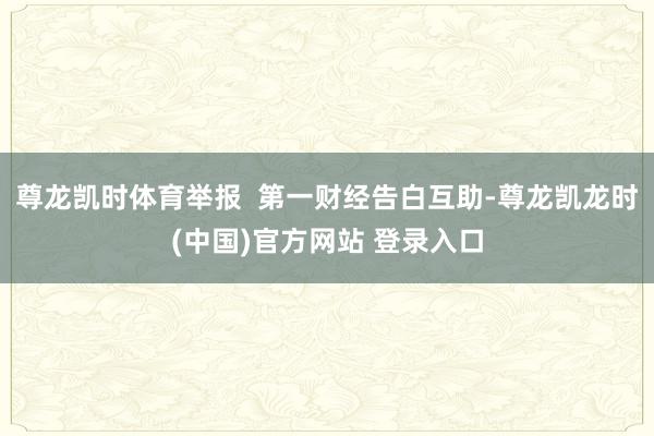 尊龙凯时体育举报 第一财经告白互助-尊龙凯龙时(中国)官方网站 登录入口