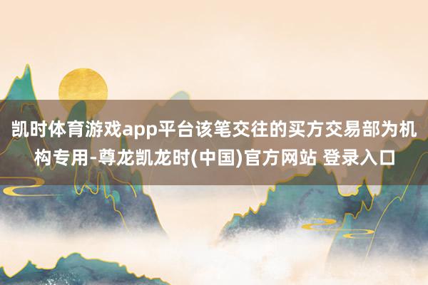 凯时体育游戏app平台该笔交往的买方交易部为机构专用-尊龙凯龙时(中国)官方网站 登录入口