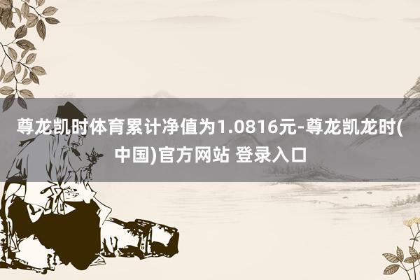 尊龙凯时体育累计净值为1.0816元-尊龙凯龙时(中国)官方网站 登录入口
