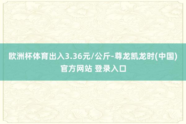 欧洲杯体育出入3.36元/公斤-尊龙凯龙时(中国)官方网站 登录入口