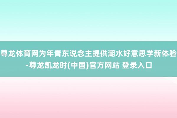 尊龙体育网为年青东说念主提供潮水好意思学新体验-尊龙凯龙时(中国)官方网站 登录入口