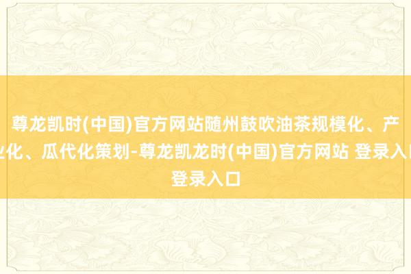 尊龙凯时(中国)官方网站随州鼓吹油茶规模化、产业化、瓜代化策划-尊龙凯龙时(中国)官方网站 登录入口