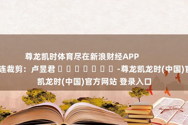 尊龙凯时体育尽在新浪财经APP 株连裁剪:卢昱君 -尊龙凯龙时(中国)官方网站 登录入口