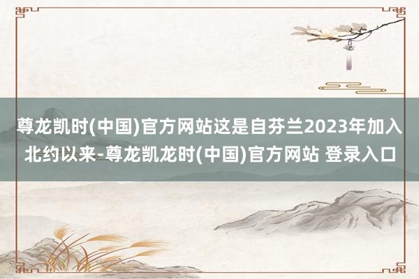 尊龙凯时(中国)官方网站这是自芬兰2023年加入北约以来-尊龙凯龙时(中国)官方网站 登录入口
