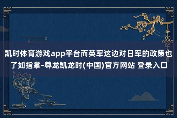 凯时体育游戏app平台而英军这边对日军的政策也了如指掌-尊龙凯龙时(中国)官方网站 登录入口