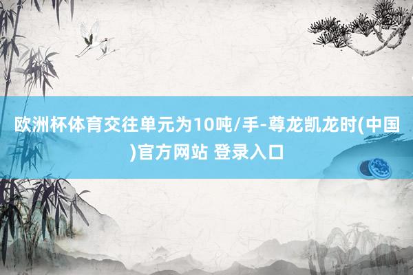 欧洲杯体育交往单元为10吨/手-尊龙凯龙时(中国)官方网站 登录入口