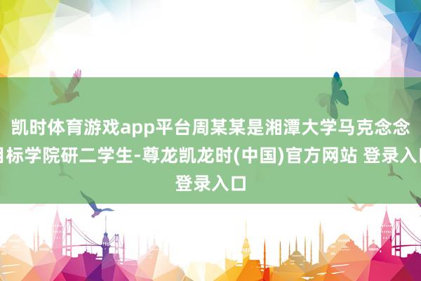 凯时体育游戏app平台周某某是湘潭大学马克念念目标学院研二学生-尊龙凯龙时(中国)官方网站 登录入口